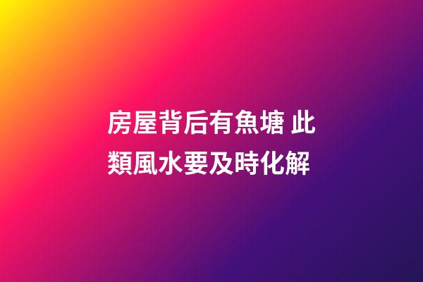 房屋背后有魚塘 此類風水要及時化解